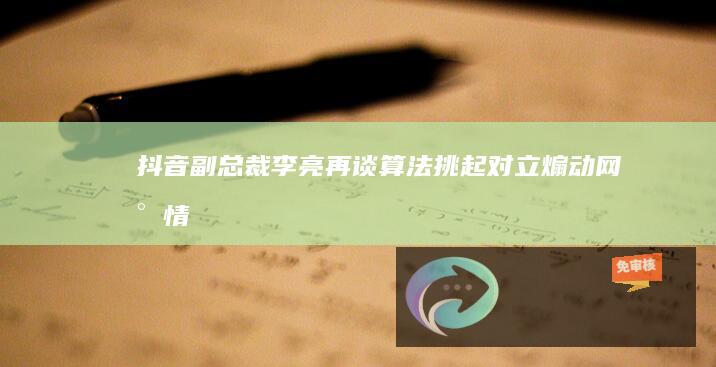 抖音副总裁李亮再谈算法：挑起对立、煽动网民情绪的营销号行为，是网络谣言与网暴的根源